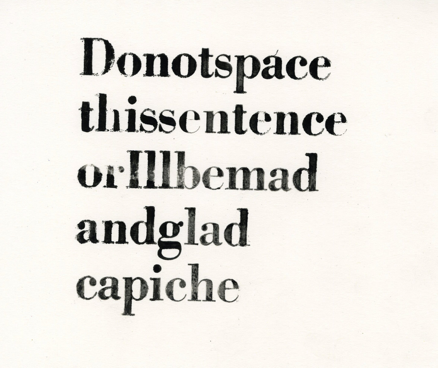 A humorous letterpress print on tan paper. A string of letters are printed in 5 lines, with no spaces between the individual words. Upon slow inspection, it is possible to read the following phrase: "Do not space this sentence or I'll be mad and glad capiche