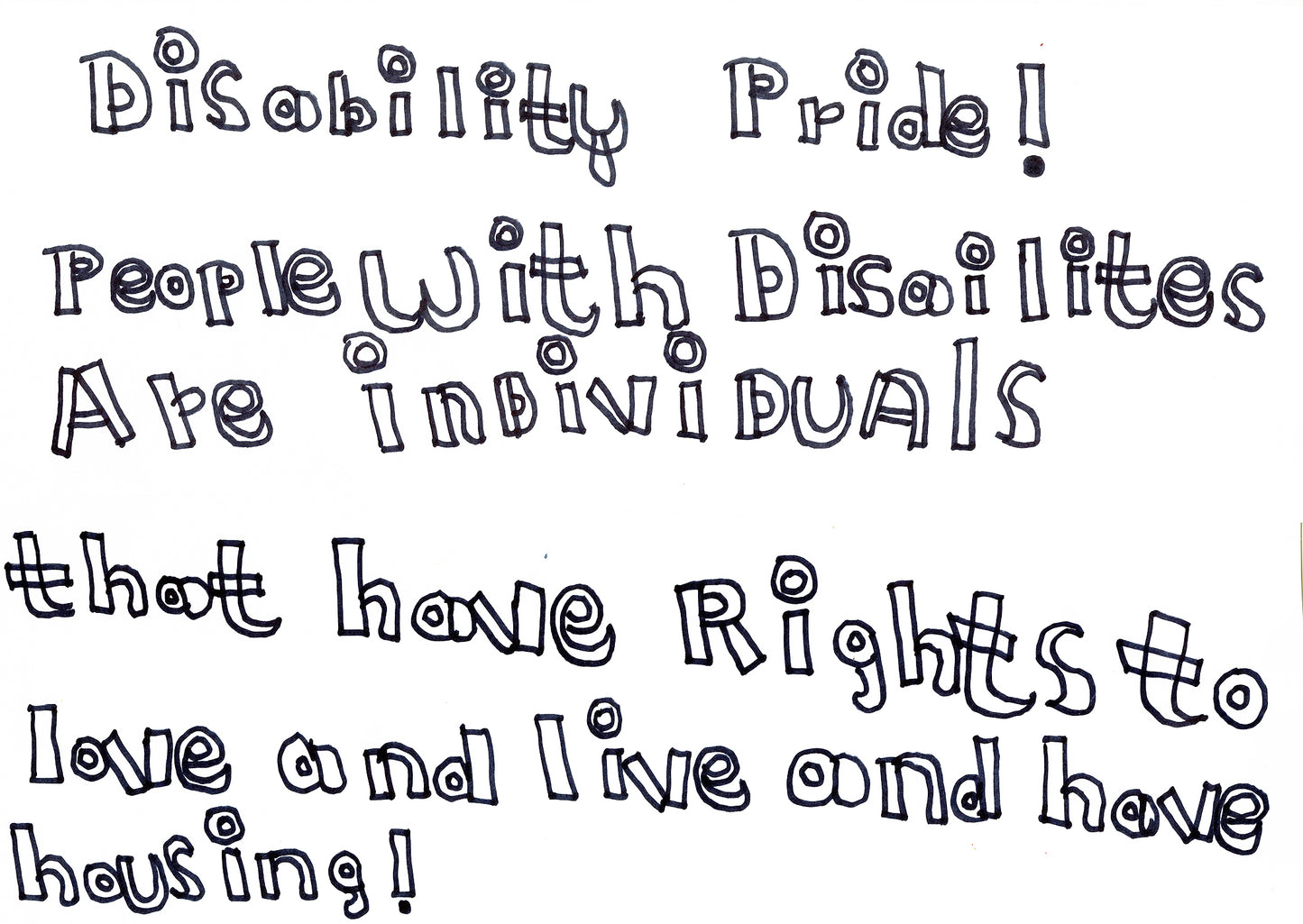 a hand drawn work in a unique, creative font - hollow with black outlines. the text reads "disability pride! people with disailites are individuals that have rights to love and live and have housing!"