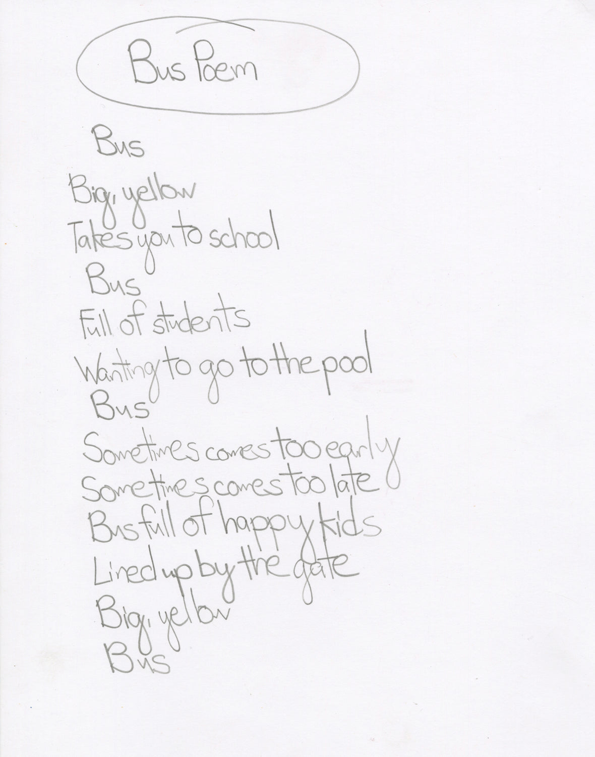 A poem written with pencil on white paper.  The phrases of the poem are stacked on on top of another. The title "Bus Poem" is circled at the top. The poem reads, "Bus / Big, yellow / Takes you to school/ Bus / Full of students / Wanting to go to the pool / Bus / Sometimes comes too early / sometimes comes too late / Bus full of happy kids / Lined up by the gate / Big, yellow / Bus"