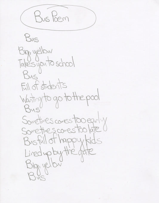 A poem written with pencil on white paper.  The phrases of the poem are stacked on on top of another. The title "Bus Poem" is circled at the top. The poem reads, "Bus / Big, yellow / Takes you to school/ Bus / Full of students / Wanting to go to the pool / Bus / Sometimes comes too early / sometimes comes too late / Bus full of happy kids / Lined up by the gate / Big, yellow / Bus"