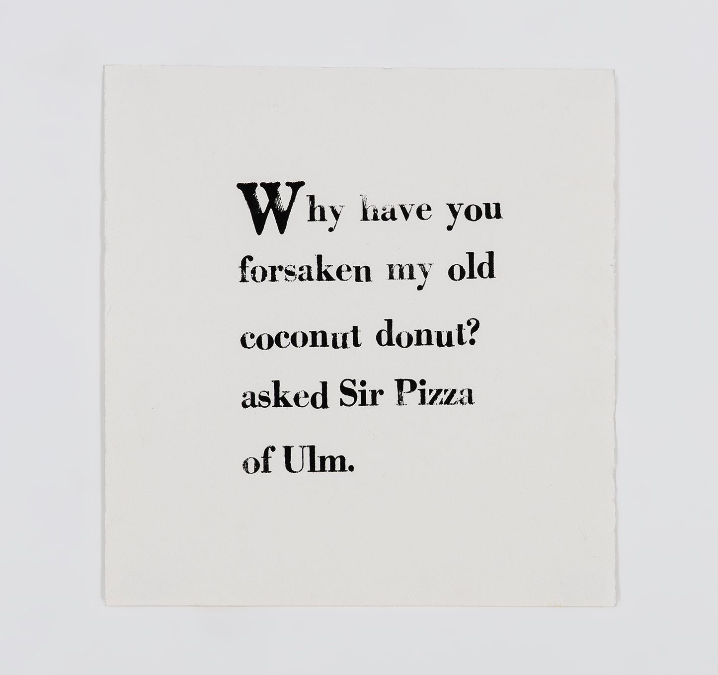 A letter block print on white paper. The text is arranged in a square and printed with black ink in serif font. It reads, " Why have you forsaken my old coconut donut? asked Sir Pizza of Ulm."