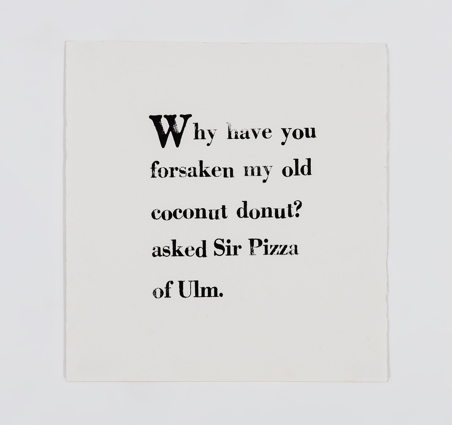 A letter block print on white paper. The text is arranged in a square and printed with black ink in serif font. It reads, " Why have you forsaken my old coconut donut? asked Sir Pizza of Ulm."