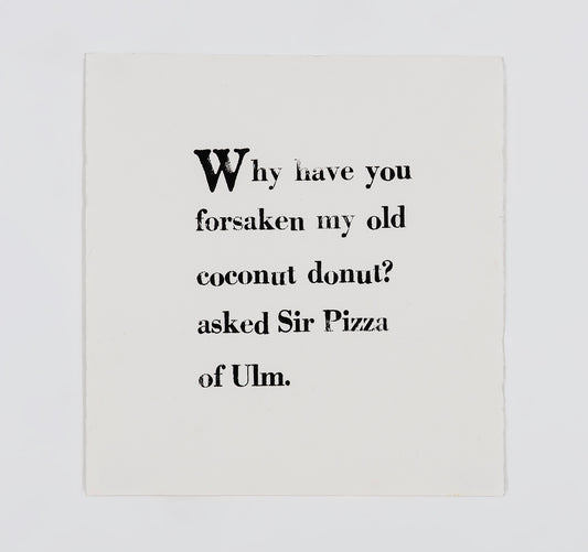 A letter block print on white paper. The text is arranged in a square and printed with black ink in serif font. It reads, " Why have you forsaken my old coconut donut? asked Sir Pizza of Ulm."
