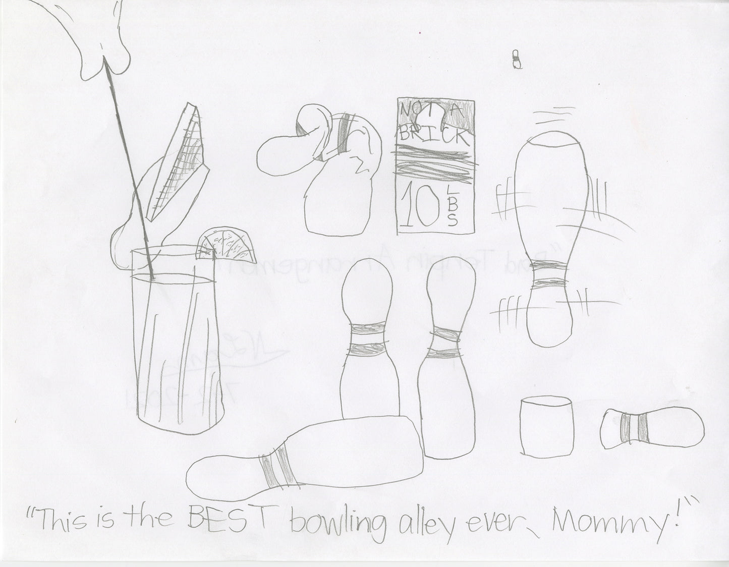 A comic graphite drawing on white paper.  The image includes the handwritten text, "This is the BEST bowling alley ever, Mommy!" below drawings of bowling pins which are ideally tall tube-shaped objects with egg-shaped tops. The bowling pins in this satirical drawing are either crumpled, broken, upside down, or other objects pretending to be bowling pins, like a brick and a glass of iced tea. 