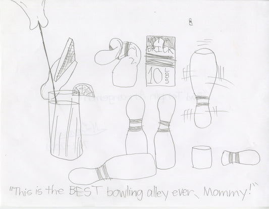 A comic graphite drawing on white paper.  The image includes the handwritten text, "This is the BEST bowling alley ever, Mommy!" below drawings of bowling pins which are ideally tall tube-shaped objects with egg-shaped tops. The bowling pins in this satirical drawing are either crumpled, broken, upside down, or other objects pretending to be bowling pins, like a brick and a glass of iced tea. 