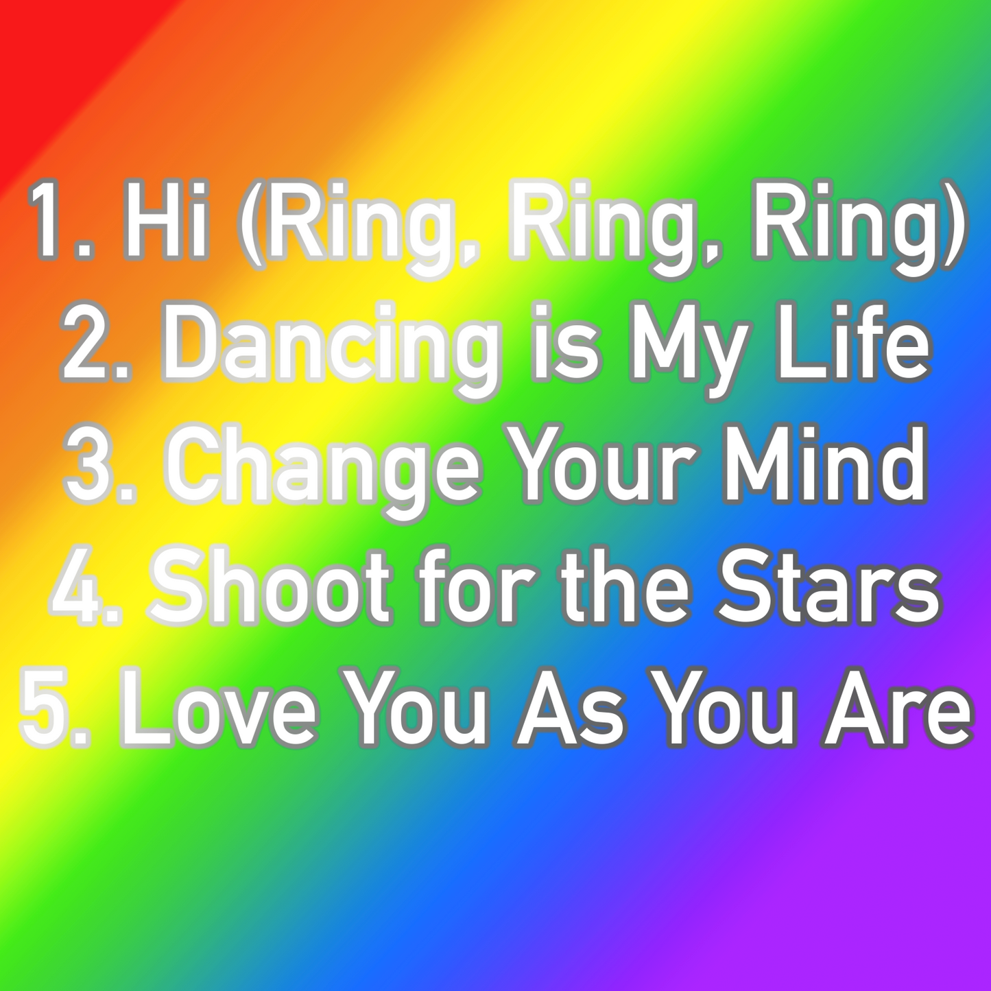 A digital image listing the tracks from the album. The background is a smooth rainbow gradient. The list is typed in bold white font, each letter outlined in grey. The titles are stacked and numbered. The tracks are: "Hi (Ring, Ring, Ring)" "Dancing is My Life" "Change Your Mind" "Shoot for the Stars" and "Love You As You Are"