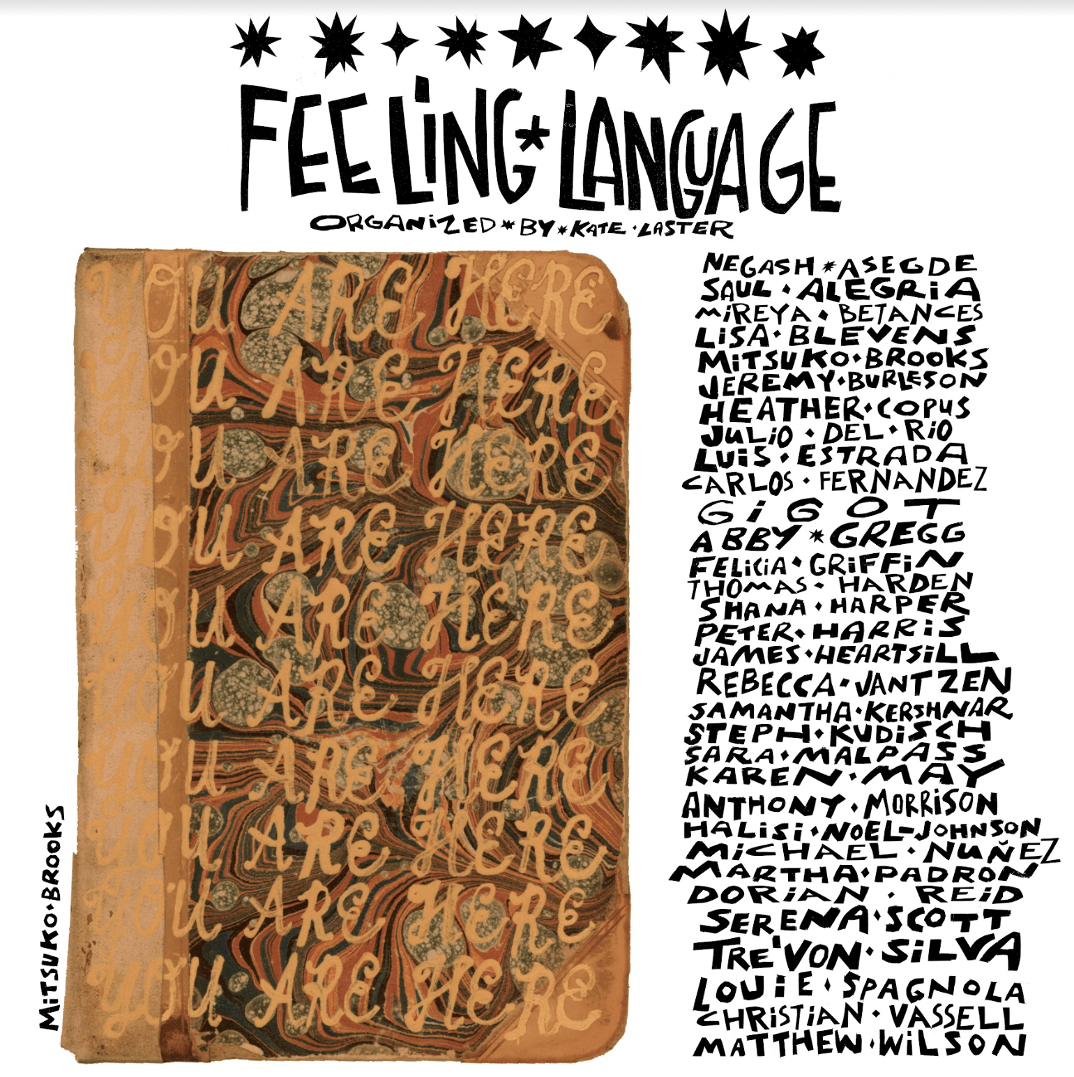 A graphic promoting an exhibition. Below a row of black cutout star shapes, centered at the top of the image, in exuberant black text that has a hand-cut feel, are the words “Feeling Language” in all caps. Below that in a smaller size, the words “organized by Kate Laster”. In the left half of the graphic, a page from a book with swirling patterns is covered with ten rows of the handwritten phrase “You Are Here,” hand written in a beige cursive font in all caps. The name “Mitsuko Brooks” appears to the left. In the same font, a column on the right lists the artists participating in the exhibition. Each word is separated by a diamond or a star shape
