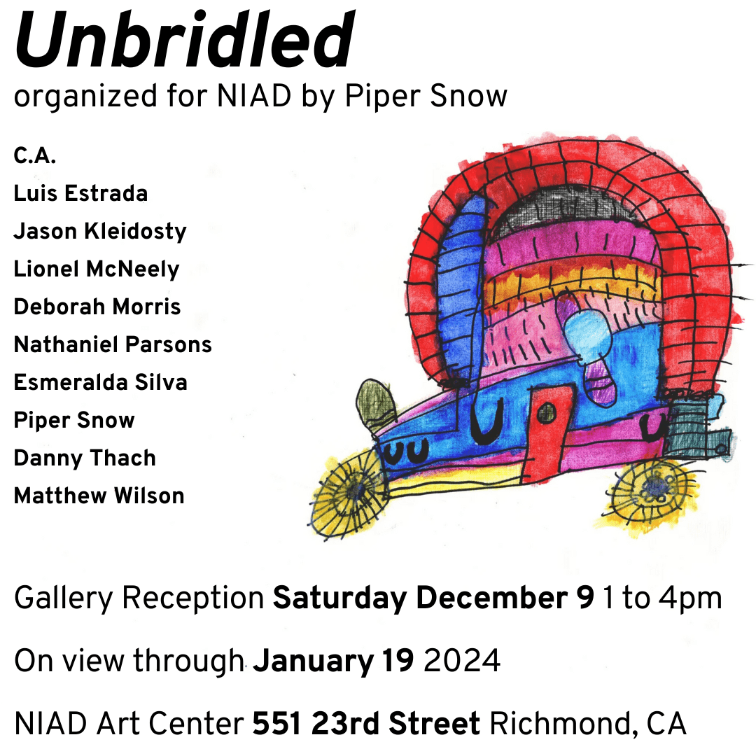 An event flyer featuring the work of NIAD artist Esmeralda Silva. Esmeralda Silva Untitled (D0550) Mixed media on paper 13 x 16” Description: Left-justified black sans serif text reads “Unbridled, organized for NIAD by Piper Snow.” /The list of participating artists and event date and location listed in the caption are repeated. Esmeralda Silva’s artwork is a fantastical vehicle with yellow wheels and a blue, red and pink body, with a large red arch spanning over the back end of the vehicle.